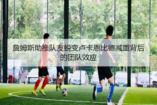 詹姆斯助推队友蜕变卢卡恩比德减重背后的团队效应